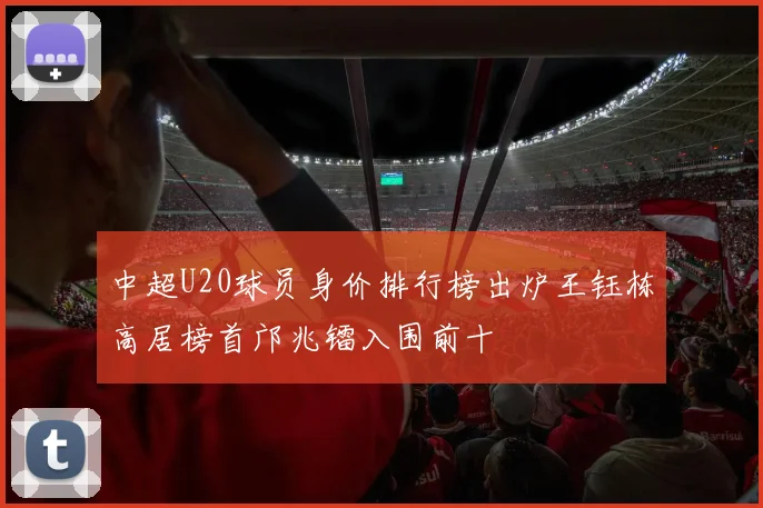 中超U20球员身价排行榜出炉王钰栋高居榜首邝兆镭入围前十